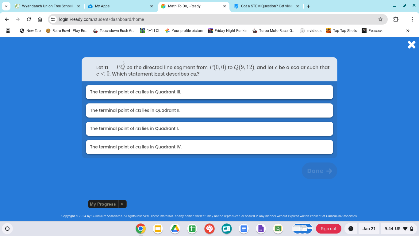 Let \( \mathbf{u} = \overrightarrow{PQ} \) be the directed line segment from \( P(0, 0) \) to \( Q(9, 12) \), and let \( c \) be a scalar such that \( c < 0 \). Which statement best describes \( c\mathbf{u} \)? <br/> <br/>- The terminal point of \( c\mathbf{u} \) lies in Quadrant III. <br/>- The terminal point of \( c\mathbf{u} \) lies in Quadrant II. <br/>- The terminal point of \( c\mathbf{u} \) lies in Quadrant I. <br/>- The terminal point of \( c\mathbf{u} \) lies in Quadrant IV.
